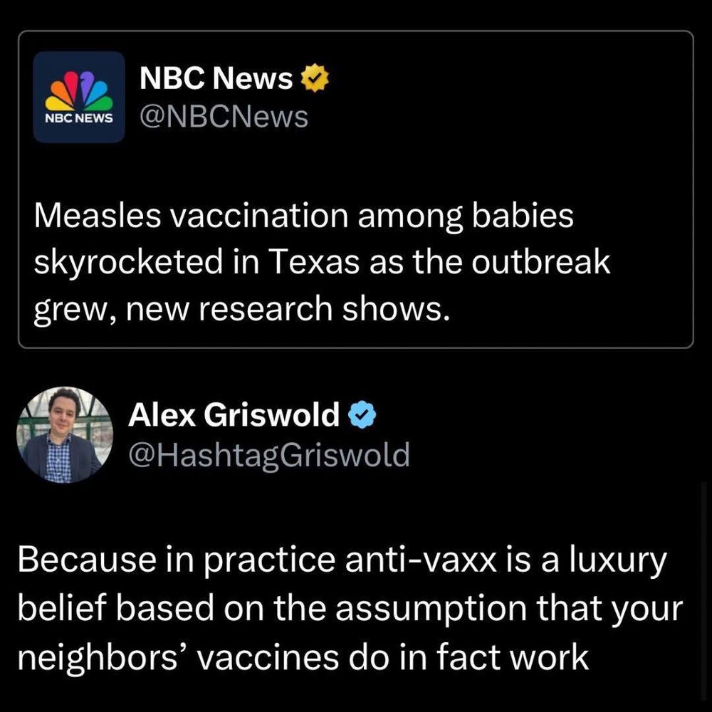 A tweet from NBC news: Measles vaccination among babies skyrocketed in Texas as the outbreak grew, new research shows. 
Reply by Alex Griswold: Because in practice anti-vaxx is a luxury belief based on the assumption that your neighbors' vaccines do in fact work