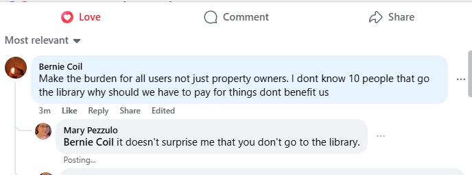 Bernie Coil: Make the burden for all users not just property owners. I don't know 10 people that go to the library why should we have to pay for things that don't benefit us. 
Mary Pezzulo: It doesn't surprise me that you don't go to the library. 