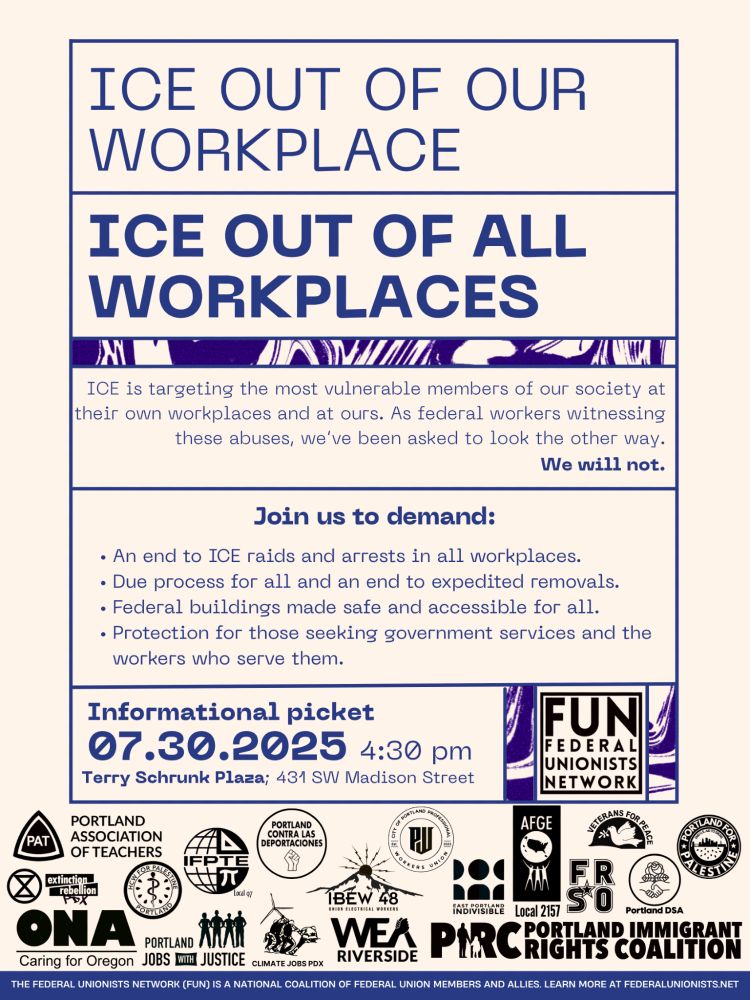 From Federal Unionists Network:

Portland Feds & Friends,

Please join us for an Informational Picket against ICE at Terry Schrunk Plaza on Wednesday 07/30 - ICE has no place in our workplaces

We are getting ready for our biggest event yet and are thrilled to share it with you! We hope you are able to swing by!

Federal workers are against ICE - The Trump administration is wielding law enforcement to suppress free speech, intimidate communities of colors, and attack labor. 

Workplace Raids Threaten All Workers - This is an attack on labor. No one should fear being abducted at work. All workers deserve safety and dignity in their workplaces and communities.

This is a Misuse of Power & Taxpayer Money - The Big Bad Bill triples ICE’s budget to nearly $30 billion yearly and $45 billion for immigration detention centers - funds that should support healthcare and public services, not tearing families apart.

We are honored to partner with unions and organizations across the metro area to say NO to ICE in the workplace and in our community.  We, as Federal workers, are committed to serving the public, but ICE’s actions violate that mission and endanger workers and the communities we serve, so we are organizing against ICE and these horrific raids.

RSVP here & bring some friends
ICE OUT Informational Picket
Wednesday, 07/30
Terry Schrunk Plaza @ 4:30pm
431 SW Madison Street