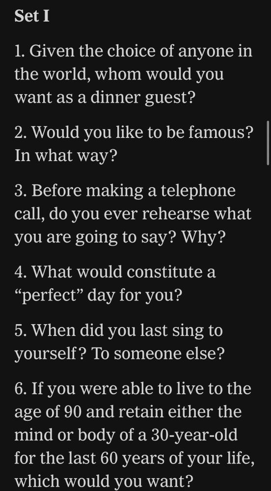 1. Given the choice of anyone in the world, whom would you want as a dinner guest?
2. Would you like to be famous? In what way?
3. Before making a telephone call, do you ever rehearse what you are going to say? Why?
4. What would constitute a “perfect” day for you?
5. When did you last sing to yourself? To someone else?

