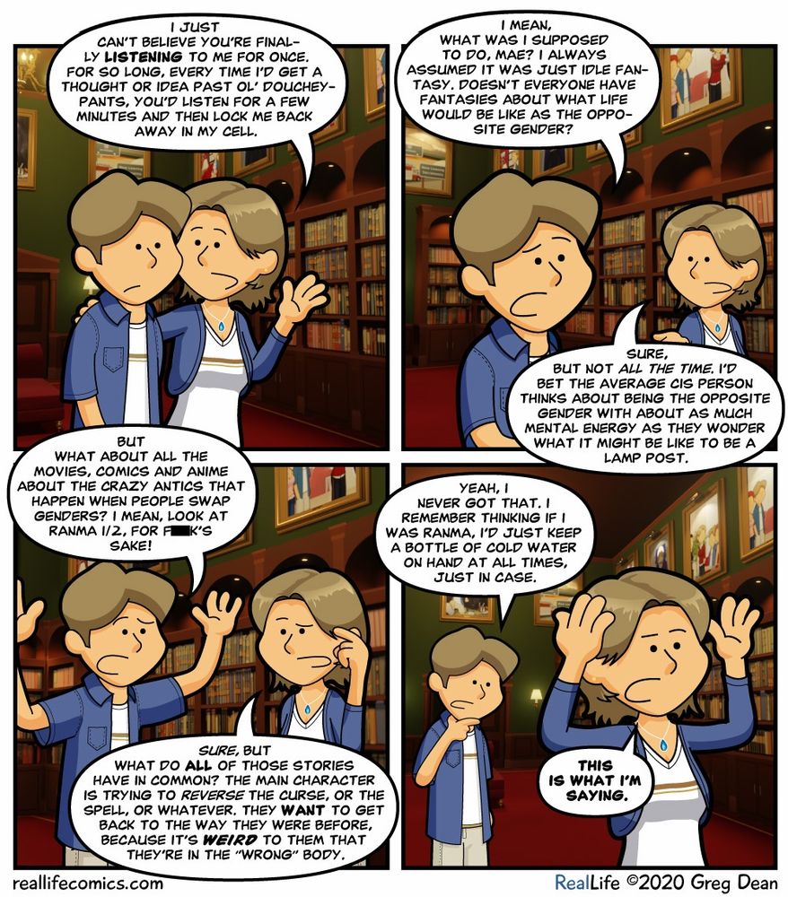 The comic from

https://www.reallifecomics.com/comic.php?comic=july-13-2020

Panel 1
Mae: I just can't believe you're finally LISTENING to me for once. For so long, every time I'd get a thought or idea past ol' doucheypants, you'd listen for a few minutes and then lock me back away in my cell.

Panel 2
Greg: I mean, what was I supposed to do, Mae? I always assumed it was just idle fantasy. Doesn't everyone have fantasies about what life would be like as the opposite gender?
Mae: Sure, but not ALL THE TIME. I'd bet the average cis person thinks about being the opposite gender with about as much mental energy as they wonder what it might be like to be a lamp post.

Panel 3
Greg: But what about all the movies, comics and anime about the crazy antics that happen when people swap genders? I mean, look at Ranma 1/2, for f**k's sake!
Mae: SURE, but what do ALL of those stories have in common? The main character is trying to REVERSE the curse, or the spell, or whatever. They WANT to get back to the way they were before, because it's weird to them that they're in the "wrong" body.

Panel 4
Greg: Yeah, I never got that. I remember thinking if I was Ranma, I'd just keep a bottle of cold water on hand at all times, just in case.
Mae: THIS IS WHAT I'M SAYING.
