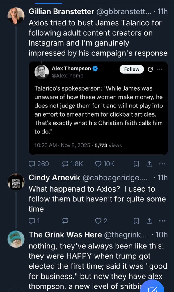 Gillian Branstetter @gbbranstett... • 11h Axios tried to bust James Talarico for following adult content creators on Instagram and I'm genuinely impressed by his campaign's response
Alex Thompson
Follow
9 ...
@AlexThomp
Talarico's spokesperson: "While James was unaware of how these women make money, he does not judge them for it and will not play into an effort to smear them for clickbait articles.
That's exactly what his Christian faith calls him to do."
10:23 AM • Nov 8, 2025 • 5,773 Views
269
≥ 1.8K
• 10K
①
..•
Cindy Arnevik @cabbageridge.... • 11h What happened to Axios? I used to follow them but haven't for quite some time
2
企
••
The Grink Was Here @thegrink.... • 10h nothing, they've always been like this. they were HAPPY when trump got elected the first time; said it was "good for business." but now they have alex