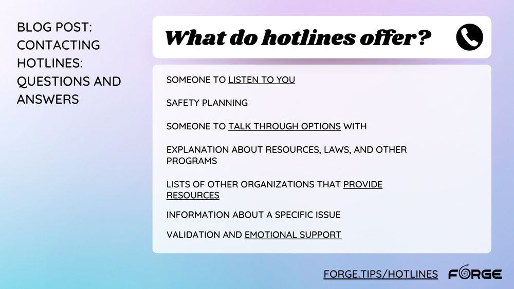 [Image: A checklist overlaying a blue and purple gradient background. Text: "What do hotlines offer? Someone to listen to you; Safety planning; Someone to talk through options with; Explanation about resources, laws, and other programs; Lists of other organizations that provide resources; Information about a specific issue; Validation and emotional support. blog post: Contacting Hotlines: Questions and Answers. forge.tips/hotlines" FORGE logo.] 