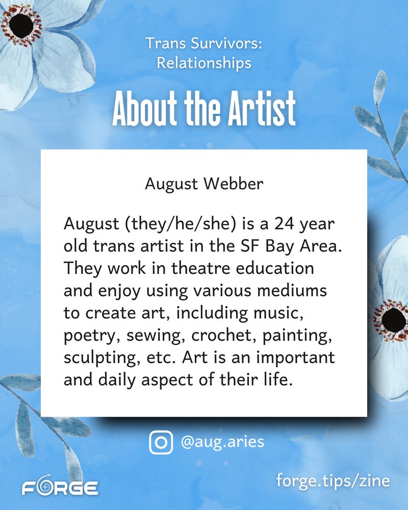 [Slide 2 text: "About the Artist. August Webber. August (they/he/she) is a 24 year old trans artist in the SF Bay Area. They work in theatre education and enjoy using various mediums to create art, including music, poetry, sewing, crochet, painting, sculpting, etc. Art is an important and daily aspect of their life. @aug.aries. forge.tips/zine." FORGE logo.] 