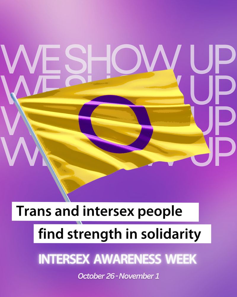 [Image: On a purple background, a graphic of an intersex pride flag with the text "we show up" repeated behind it. Text: "Trans and intersex people find strength in solidarity. Intersex Awareness Week. October 26 - November 1."] 