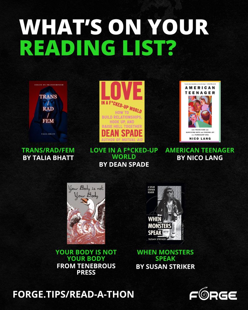 Green and white text on a black background. Text: "What’s on your reading list?" Cover photos of each of the books accompany the titles: "Trans/Rad/Fem by Talia Bhatt; Love in a F*cked-Up World by Dean Spade;  American Teenager by Nico Lang; Your Body is Not Your Body from Tenebrous Press; When Monsters Speak by Susan Striker." Link: "forge.tips/read-a-thon." FORGE logo.