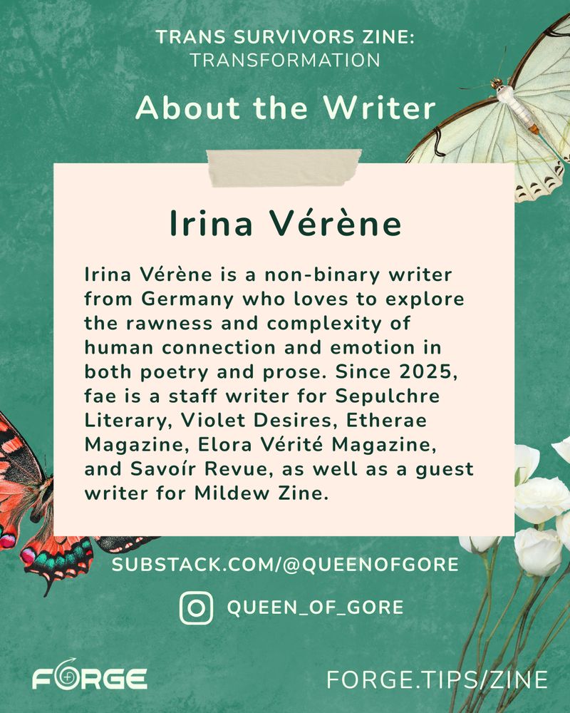 A green background and graphics of butterflies and flowers. Text: "About the Writer. Irina Vérène. Irina Vérène is a non-binary writer from Germany who loves to explore the rawness and complexity of human connection and emotion in both poetry and prose. Since 2025, fae is a staff writer for Sepulchre Literary, Violet Desires, Etherae Magazine, Elora Vérité Magazine, and Savoír Revue, as well as a guest writer for Mildew Zine. substack.com/@queenofgore @queen_of_gore forge.tips/zine." FORGE logo.
