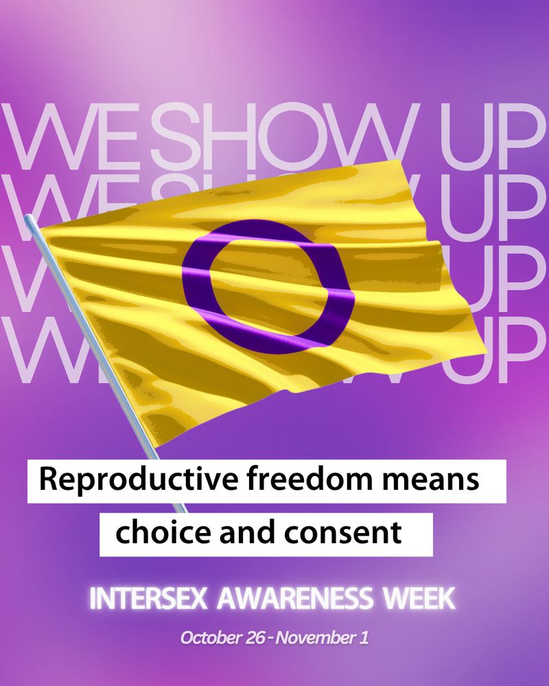 

[Image: On a purple background, a graphic of an intersex pride flag with the text "we show up" repeated behind it. Text: "Reproductive freedom means choice and consent. Intersex Awareness Week. October 26 - November 1."] 
