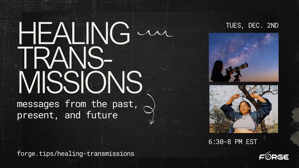 [Image: Text against a black background, above two images. One depics a person with futuristic makeup posing with arms raised above their head. The other depics a person looking through a telescope at a purple night sky. Text:  "Healing trans-missions: messages from the past, present, and future. forge.tips/healing-transmissions. Tues, Dec. 2nd - 6:30-8 pm EST" FORGE logo.]