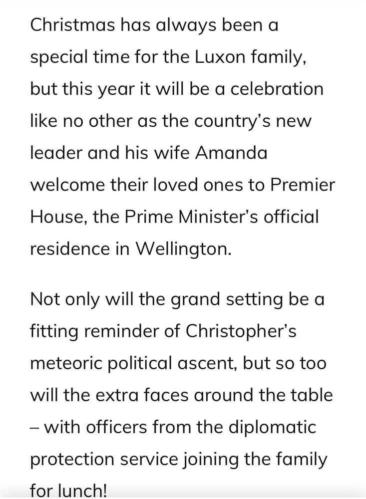 Christmas has always been a special time for the Luxon family, but this year it will be a celebration like no other as the country's new
leader and his wife Amanda
welcome their loved ones to Premier
House, the Prime Minister's official residence in Wellington.
Not only will the grand setting be a fitting reminder of Christopher's meteoric political ascent, but so too will the extra faces around the table
- with officers from the diplomatic protection service joining the family for lunch!