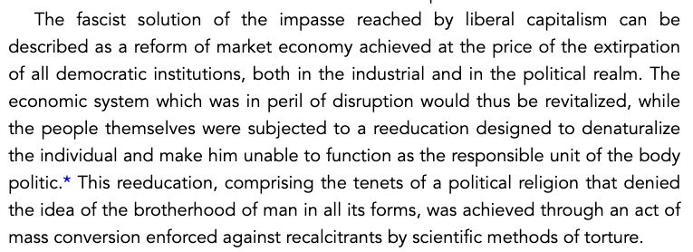 The fascist solution of the impasse reached by liberal capitalism can be described as a reform of market economy achieved at the price of the extirpation of all democratic institutions, both in the industrial and in the political realm. The economic system which was in peril of disruption would thus be revitalized, while the people themselves were subjected to a reeducation designed to denaturalize the individual and make him unable o function as the responsible unit of the body politic. This reeducation, comprising the tenets of a political religion that denied the idea of the brotherhood of man in all its forms, was achieved through an act of mass conversion enforced against recalcitrants by scientific methods of torture.