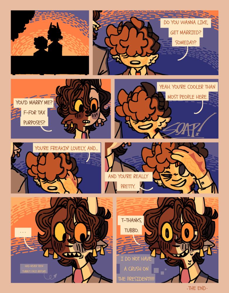 An eight panel comic of c!Tubbo and c!Ranboo. On the first panel, the black silhouette of c!Tubbo and c!Ranboo sitting on a bench overlooking a sunset drawn in pointillism. On the next panel, c!Tubbo's face is covered by his bangs and he is wearing a dark blue suit. He asks c!Ranboo, who is out of shot; "Do you want to get married? Someday?" The next panel shows c!Ranboo with his head turned towards c!Tubbo, looking surprised and slightly blushing. He asks: "You'd marry me? For tax purposes?" In the next panel, with a smile, c!Tubbo responds; "Yeah, you're cooler than most people here." The next panel shows him moving his hand up to his own face while saying "You're freakin' lovely," in the next panel, c!Tubbo brushes his bangs out of his face and continues his sentence; "...And you're really pretty." The next panel shows c!Ranboo with his eyes wide open, staring at c!Tubbo and blushing furiously. There is text that reads "has never seen Tubbo's face before" with an arrow pointed at c!Ranboo. The final panel is of c!Ranboo in almost the exact same position as before, except now instead of staring at c!Tubbo, he gazes wide-eyed into the sunset. He says: "Wow, thanks Tubbo," and beneath the speech bubble there is a thought bubble connected to him thst reads: "I DO NOT HAVE A CRUSH ON THE PRESIDENT."