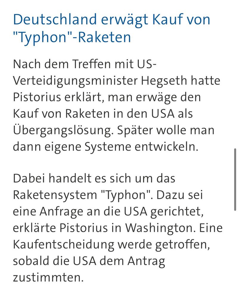 Screenshot eines weiteren Abschnitts aus dem Text: „Nach dem Treffen mit US-Verteidigungsminister Hegseth hatte Pistorius erklärt, man erwäge den Kauf von Raketen in den USA als Übergangslösung. Später wolle man dann eigene Systeme entwickeln. Dabei handelt es sich um das Raketensystem "Typhon". Dazu sei eine Anfrage an die USA gerichtet, erklärte Pistorius in Washington. Eine Kaufentscheidung werde getroffen, sobald die USA dem Antrag zustimmten.“
