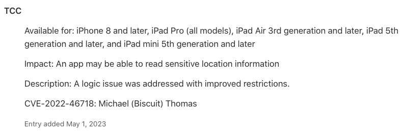 A screenshot of Apple's iOS 16.2 Product Security updates with the following text:

TCC

Available for: iPhone 8 and later, iPad Pro (all models), iPad Air 3rd generation and later, iPad 5th generation and later, and iPad mini 5th generation and later
Impact: An app may be able to read sensitive location information

Description: A logic issue was addressed with improved restrictions.

CVE-2022-46718: Michael (Biscuit) Thomas

Entry added May 1, 2023