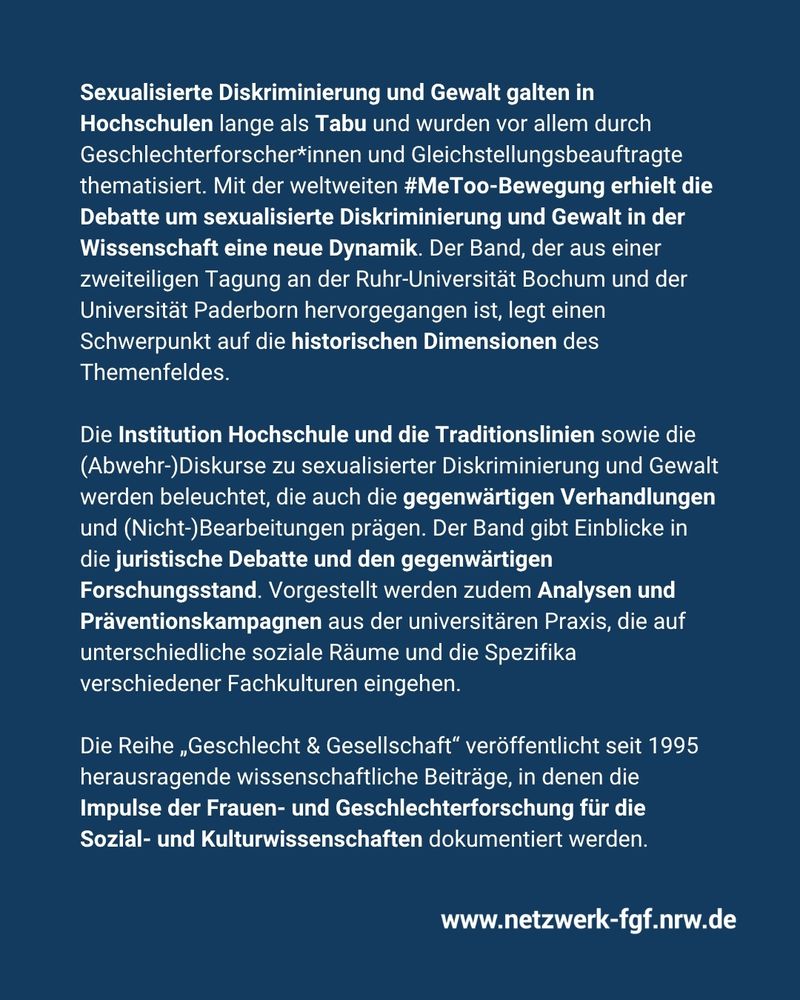 Sexualisierte Diskriminierung und Gewalt galten in
Hochschulen lange als Tabu und wurden vor allem durch
Geschlechterforscher*innen und Gleichstellungsbeauftragte
thematisiert. Mit der weltweiten #MeToo-Bewegung erhielt die
Debatte um sexualisierte Diskriminierung und Gewalt in der
Wissenschaft eine neue Dynamik. Der Band, der aus einer
zweiteiligen Tagung an der Ruhr-Universität Bochum und der
Universität Paderborn hervorgegangen ist, legt einen
Schwerpunkt auf die historischen Dimensionen des
Themenfeldes. 

Die Institution Hochschule und die Traditionslinien sowie die
(Abwehr-)Diskurse zu sexualisierter Diskriminierung und Gewalt
werden beleuchtet, die auch die gegenwärtigen Verhandlungen
und (Nicht-)Bearbeitungen prägen. Der Band gibt Einblicke in
die juristische Debatte und den gegenwärtigen
Forschungsstand. Vorgestellt werden zudem Analysen und
Präventionskampagnen aus der universitären Praxis, die auf
unterschiedliche soziale Räume und die Spezifika
verschiedener Fachkulturen eingehen.

Die Reihe „Geschlecht & Gesellschaft“ veröffentlicht seit 1995
herausragende wissenschaftliche Beiträge, in denen die
Impulse der Frauen- und Geschlechterforschung für die
Sozial- und Kulturwissenschaften dokumentiert werden.