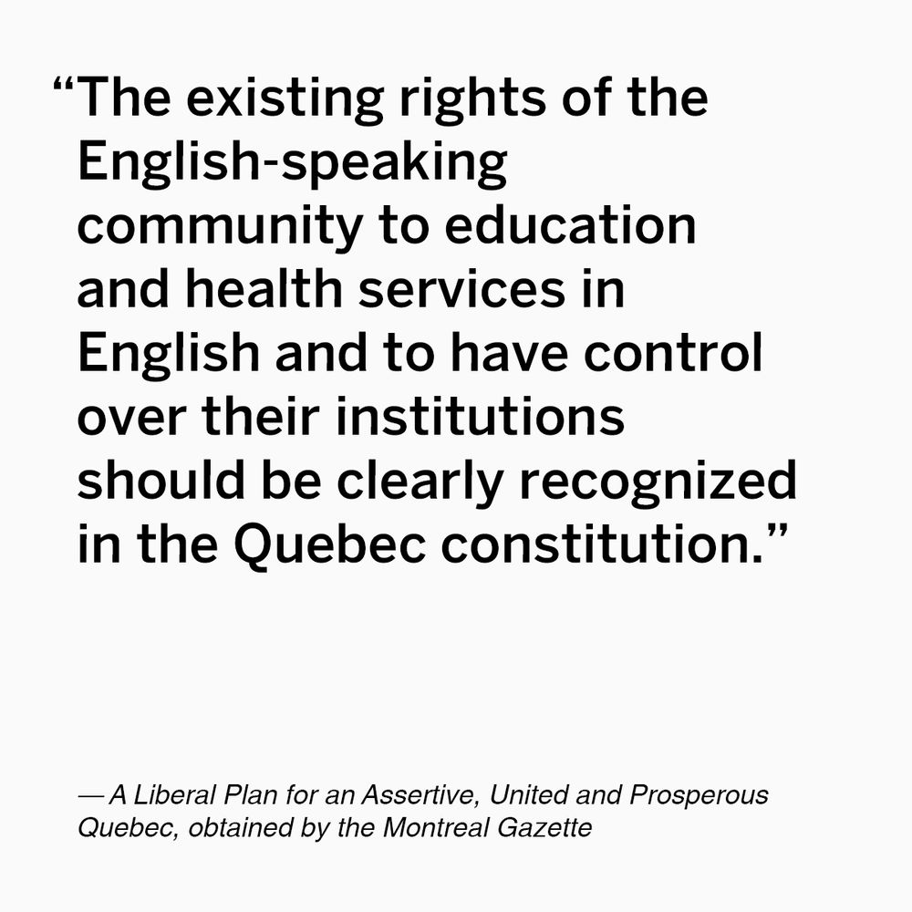 Quote from  Liberal Plan for an Assertive, United and Prosperous Quebec, obtained by the Montreal Gazette: “The existing rights of the English-speaking community to education and health services in English and to have control over their institutions should be clearly recognized in the Quebec constitution.”