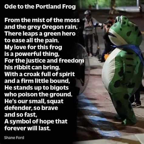 Image of the Portland Antifa Frog standing in front of a line of ICE cosplayers with a quote from Shane Ford

Ode to the Portland Frog

From the mist of the moss and the grey Oregon rain, There leaps a green hero to ease all the pain.

My love for this frog is a powerful thing,
For the justice and freedom his ribbit can bring.

With a croak full of spirit and a firm little bound, He stands up to bigots who poison the ground, He's our small, squat defender, so brave and so fast,
A symbol of hope that forever will last.

~Shane Ford