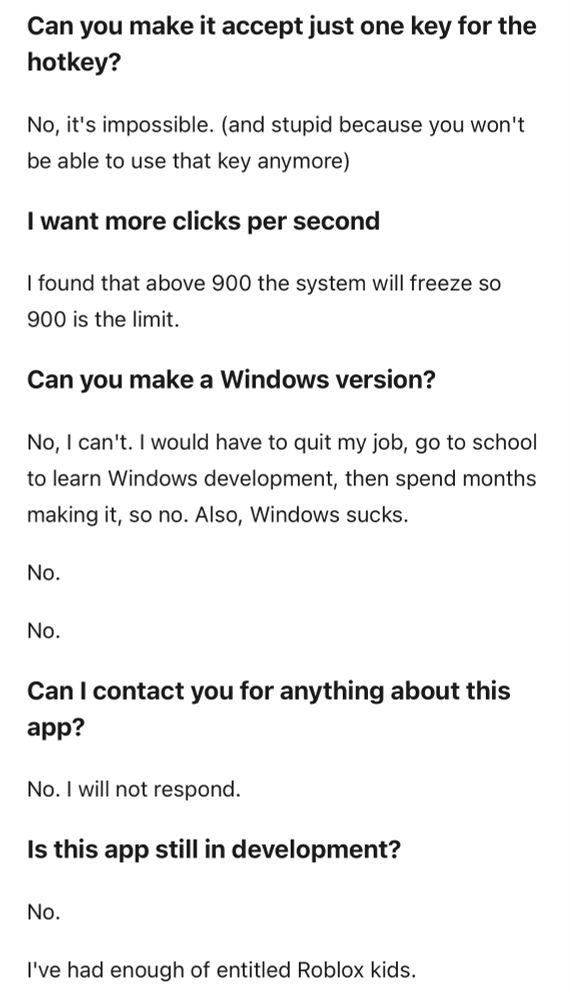 Can you make it accept just one key for the hotkey?

No, it's impossible. (and stupid because you won't be able to use that key anymore)

I want more clicks per second

I found that above 900 the system will freeze so 900 is the limit.

Can you make a Windows version?

No, I can't. I would have to quit my job, go to school to learn Windows development, then spend months making it, so no. Also, Windows sucks.

No.

No.

Can I contact you for anything about this app?

No. I will not respond.

Is this app still in development?

No.

I've had enough of entitled Roblox kids.