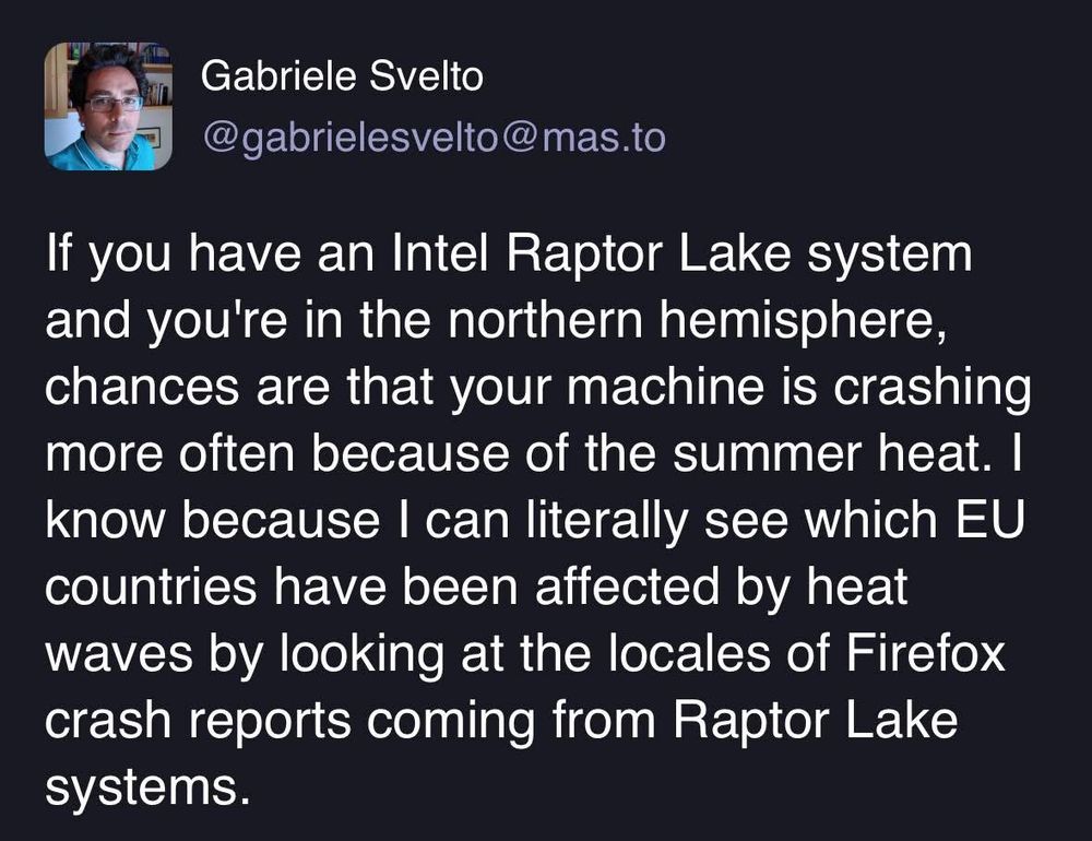 If you have an Intel Raptor Lake system and you're in the northern hemisphere, chances are that your machine is crashing more often because of the summer heat. I know because I can literally see which EU countries have been affected by heat waves by looking at the locales of Firefox crash reports coming from Raptor Lake systems.