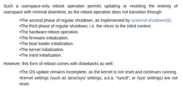 A screenshot of manual page named `systemd-soft-reboot.service` that reads:

Such a userspace-only reboot operation permits updating or resetting the entirety of userspace with minimal downtime, as the reboot operation does not transition through:

•The second phase of regular shutdown, as implemented by systemd-shutdown(8).
•The third phase of regular shutdown, i.e. the return to the initrd context.
•The hardware reboot operation.
•The firmware initialization.
•The boot loader initialization.
•The kernel initialization.
•The initrd initialization.
However, this form of reboot comes with drawbacks as well:

•The OS update remains incomplete, as the kernel is not reset and continues running.
•Kernel settings (such as /proc/sys/ settings, a.k.a. "sysctl", or /sys/ settings) are not reset.