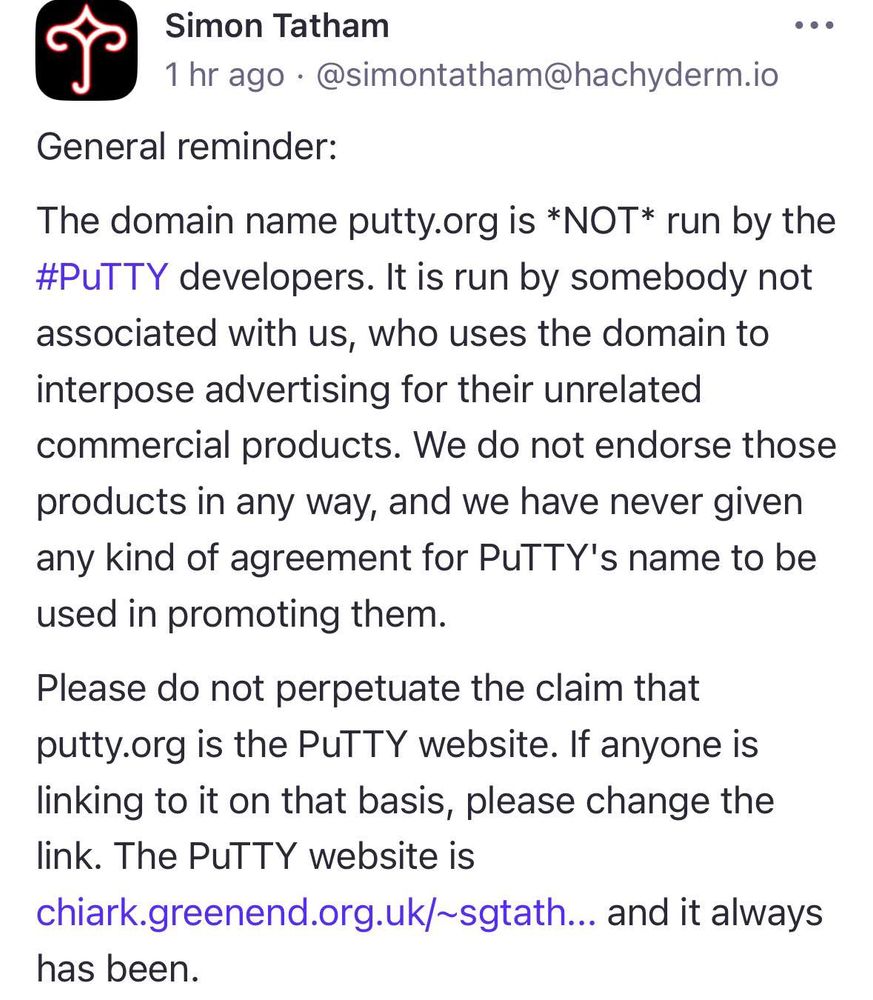 General reminder: The domain name putty.org is *NOT* run by the #PuTTY developers. It is run by somebody not associated with us, who uses the domain to interpose advertising for their unrelated commercial products. We do not endorse those products in any way, and we have never given any kind of agreement for PuTTY's name to be used in promoting them. Please do not perpetuate the claim that putty.org is the PuTTY website. If anyone is linking to it on that basis, please change the link. The PuTTY website is https://www.chiark.greenend.org.uk/~sgtatham/putty/ and it always has been.