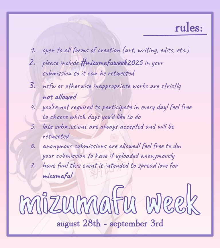rules for mizumafu week:
1. Open to all forms of creation (art, writing, edits, etc.)
2. Please include #mizumafuweek2025 in your submission so it can be retweeted
3. Nsfw or otherwise inappropriate content is STRICTLY NOT ALLOWED!!!
4. You’re not required to participate in everyday. Feel free to choose which days you’d like to do!
5. Late submissions are always accepted and will be retweeted 
6. Anonymous submissions are allowed! Feel free to dm your submission to have it uploaded anonymously 
7. Have fun! This event is intended to spread love for mizumafu!