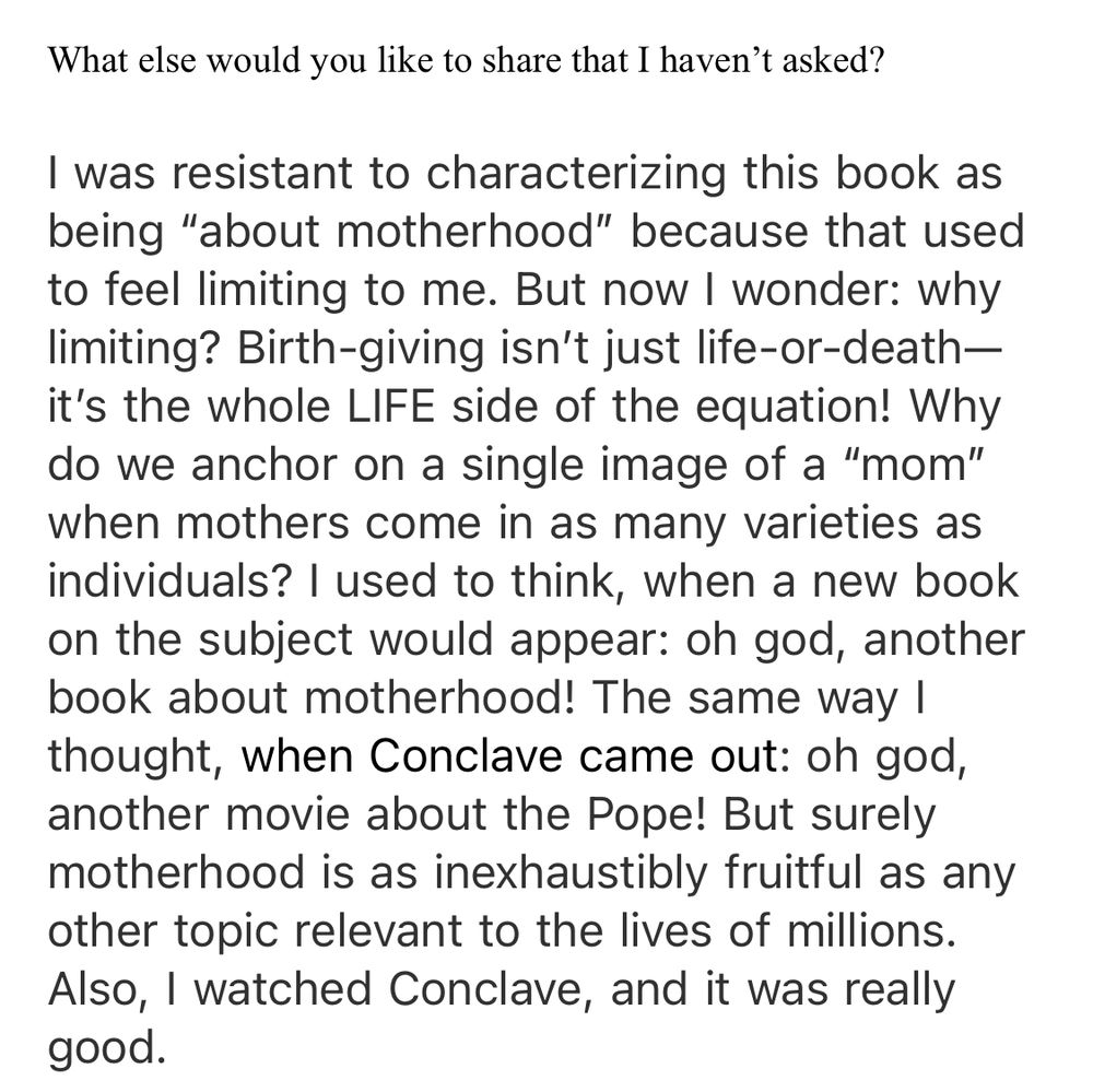 Q: What else would you like to share that I haven’t asked? 

A: I was resistant to characterizing this book as being “about motherhood” because that used to feel limiting to me. But now I wonder: why limiting? Birth-giving isn’t just life-or-death—it’s the whole LIFE side of the equation! Why do we anchor on a single image of a “mom” when mothers come in as many varieties as individuals? I used to think, when a new book on the subject would appear: oh god, another book about motherhood! The same way I thought, when Conclave came out: oh god, another movie about the Pope! But surely motherhood is as inexhaustibly fruitful as any other topic relevant to the lives of millions. Also, I watched Conclave, and it was really good.