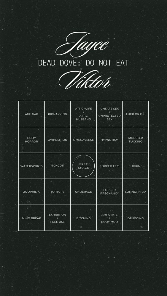 Black background with jayvik bingo on it
age gap | kidnapping | attic wife/husband | unsafe sex/unprotected sex | fuck or die |
Body horror | oviposition | omegaverse | hypnotism | monster fucking|
watersports | noncon | free space | forced fem | choking |
zoophilia | torture | underage | forced pregnancy | somnophilia |
mind break | exhibition / free use | bitching | amputate / body mod | drugging