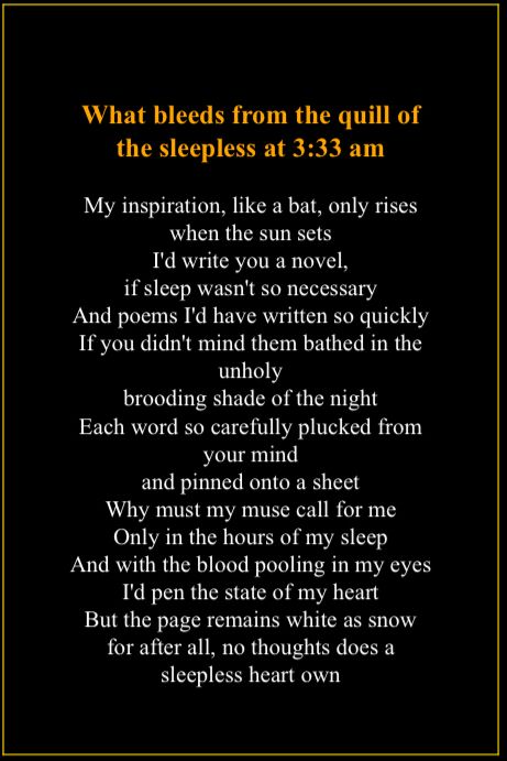 A poem that I wrote. Looks kinda like a butt plug or a tree in a pot, depending on which way you look at it. It also has an admittedly pretentious, albeit pretty, title: What bleeds from the quill of the sleepless at 3:33 am. I wrote this at 3:33 am, in fact, about how I only get inspired late at night and how that’s not very fair considering I’ve got to sleep- I’ve just been yapping, this isn’t even how how you’re supposed to use the alt text feature. Sorry