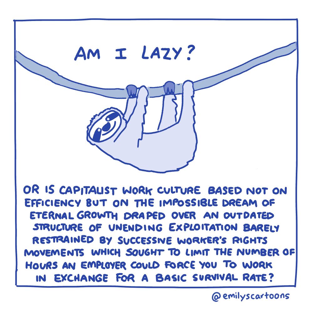 Comic of a smiling sloth hanging in a tree:
Am I lazy?
Or is capitalist work culture based not on efficiency but on the impossible area of eternal growth draped over an outdated structure of unending exploitation barely restrained by successive workers rights movements which sought to limit the number of hours an employer could force you to work in exchange for a basic survival rate?