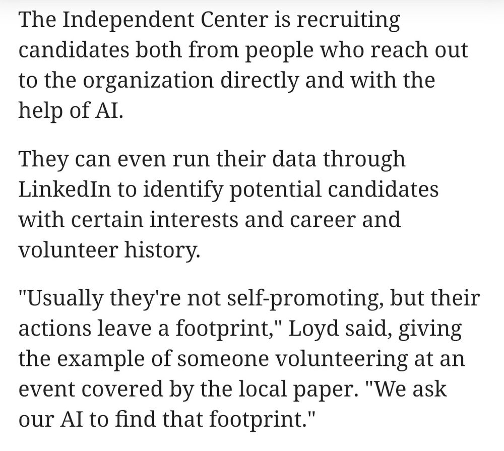 The Independent Center is recruiting candidates both from people who reach out to the organization directly and with the help of AI.

They can even run their data through LinkedIn to identify potential candidates with certain interests and career and volunteer history.

"Usually they're not self-promoting, but their actions leave a footprint," Loyd said, giving the example of someone volunteering at an event covered by the local paper. "We ask our AI to find that footprint."