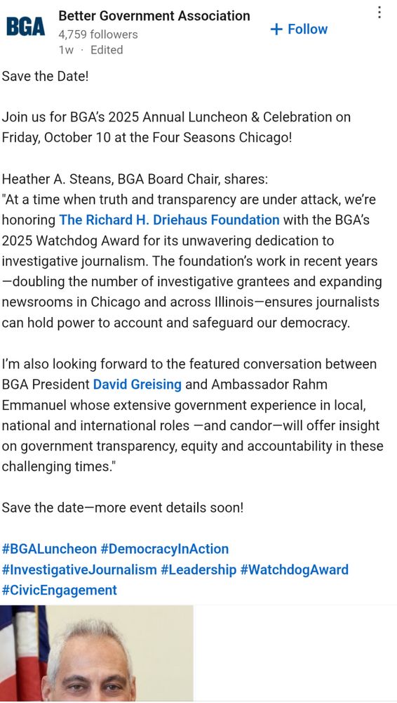Better Government Association
4,759 followers
1w • Edited
+ Follow
Save the Date!
Join us for BGA's 2025 Annual Luncheon & Celebration on Friday, October 10 at the Four Seasons Chicago!
Heather A. Steans, BGA Board Chair, shares:
"At a time when truth and transparency are under attack, we're honoring The Richard H. Driehaus Foundation with the BGA's
2025 Watchdog Award for its unwavering dedication to investigative journalism. The foundation's work in recent years
-doubling the number of investigative grantees and expanding newsrooms in Chicago and across Illinois-ensures journalists can hold power to account and safeguard our democracy.
I'm also looking forward to the featured conversation between
BGA President David Greising and Ambassador Rahm Emmanuel whose extensive government experience in local, national and international roles —and candor-will offer insight on government transparency, equity and accountability in these challenging times."
Save the date-more event details soon!
#BGALuncheon #DemocracyInAction
#InvestigativeJournalism #Leadership #WatchdogAward
#CivicEngagement