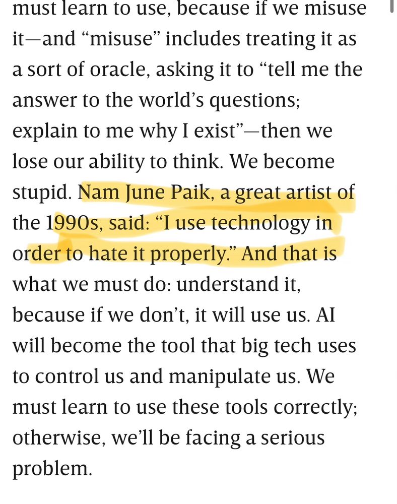 must learn to use, because if we misuse it-and "misuse" includes treating it as a sort of oracle, asking it to "tell me the answer to the world's questions; explain to me why I exist" — then we lose our ability to think. We become stupid. Nam June Paik, a great artist of the 1990s, said: "I use technology in order to hate it properly." And that is what we must do: understand it, because if we don't, it will use us. Al will become the tool that big tech uses to control us and manipulate us. We must learn to use these tools correctly; otherwise, we'll be facing a serious problem.