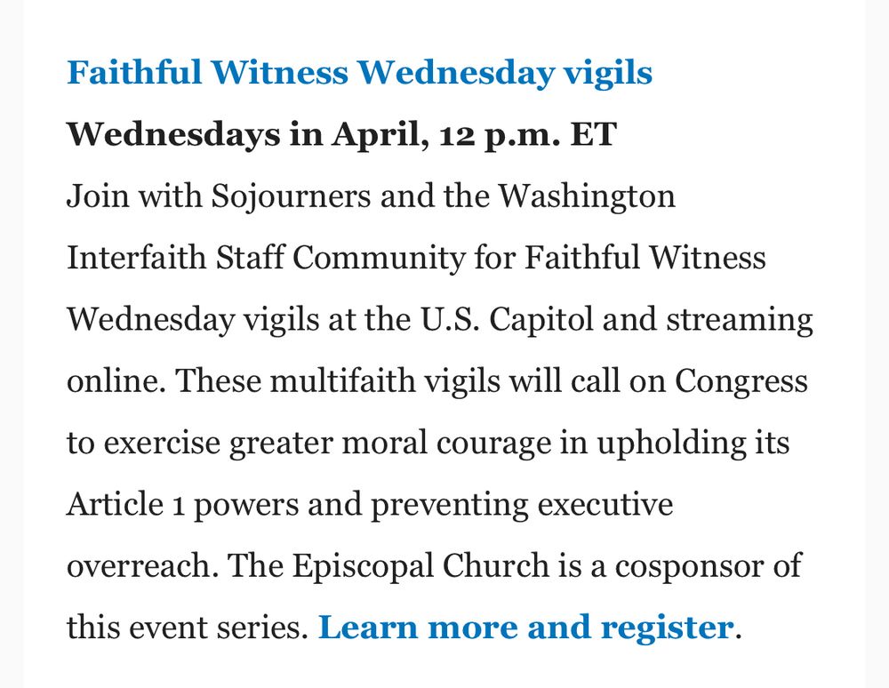 Faithful Witness Wednesday vigils
Wednesdays in April, 12 p.m. ET
Join with Sojourners and the Washington
Interfaith Staff Community for Faithful Witness Wednesday vigils at the U.S. Capitol and streaming online. These multifaith vigils will call on Congress to exercise greater moral courage in upholding its Article 1 powers and preventing executive overreach. The Episcopal Church is a cosponsor of this event series. Learn more and register.