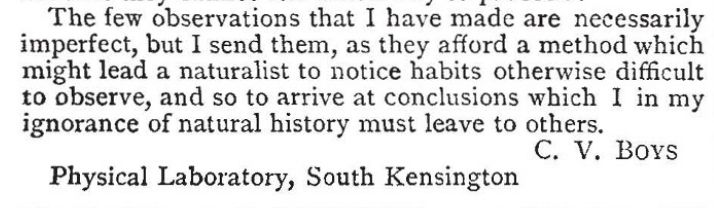 A screen shot of a paper from 1888 in a serif font that reads: "The few observations that I have made are necessarily imperfect, but I send them, as they afford a method which might lead a naturalist to notice habits otherwise difficult to observe, and so to arrive at conclusions which I in my ignorance of natural history must leave to others. 

C. V. Bovs
Physical Laboratory, South Kensington "