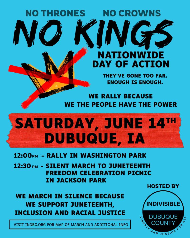 No Thrones No Crowns NO KINGS Nationwide day of action They’ve gone too far. Enough is ENOUGH. We rally because WE THE PEOPLE HAVE THE POWER Saturday, June 14th Dubuque, IA 12:00 PM - RALLY IN WASHINGTON PARK 12:30 PM - SILENT MARCH TO JUNETEENTH FREEDOM CELEBRATION PICNIC IN JACKSON PARK WE MARCH IN SILENCE BECAUSE WE SUPPORT JUNETEENTH AND RACIAL JUSTICE Hosted by Indivisible Dubuque County Liberty and Justice for all Visit INDBQ.ORG for map of March and additional information. 
