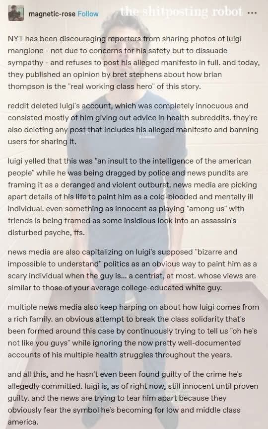 NYT has been discouraging reporters from sharing photos of luigi mangione - not due to concerns for his safety but to dissuade sympathy - and refuses to post his alleged manifesto in full. and today, they published an opinion by bret stephens about how brian thompson is the "real working class hero" of this story.

reddit deleted luigi's account, which was completely innocuous and consisted mostly of him giving out advice in health subreddits. they're also deleting any post that includes his alleged manifesto and banning users for sharing it.

luigi yelled that this was "an insult to the intelligence of the american people" while he was being dragged by police and news pundits are framing it as a deranged and violent outburst. news media are picking apart details of his life to paint him as a cold-blooded and mentally ill individual. even something as innocent as playing "among us" with friends is being framed as some insidious look into an assassin's disturbed psyche, ffs.

news media are also capitalizing on luigi's supposed "bizarre and impossible to understand" politics as an obvious way to paint him as a scary individual when the guy is... a centrist, at most. whose views are similar to those of your average college-educated white guy.

multiple news media also keep harping on about how luigi comes from a rich family. an obvious attempt to break the class solidarity that's been formed around this case by continuously trying to tell us "oh he's not like you guys" while ignoring the now pretty well-documented accounts of his multiple health struggles throughout the years.

and all this, and he hasn't even been found guilty of the crime he's allegedly committed. luigi is, as of right now, still innocent until proven guilty. and the news are trying to tear him apart because they obviously fear the symbol he's becoming for low and middle class america. 