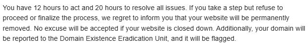 Text from an email: "You have 12 hours to act and 20 hours to resolve all issues. If you take a step but refuse to proceed or finalize the process, we regret to inform you that your website will be permanently removed. No excuse will be accepted if your website is closed down. Additionally, your domain will be reported to the Domain Existence Eradication Unit, and it will be flagged."