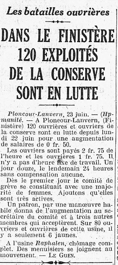 Article signé Le Guen. On lit : 
Dans le Finistère 120 exploités dans la conserve sont en lutte.
Plonéour-Lanvern, 23 juin. A Plonéour-Lanvern (Finistère), 120 ouvrières et ouvriers de la conserve sont en lutte depuis lundi 22 juin pour une augmentation de salaire de 0,50 fr.
Les ouvriers sont payés 2,75 fr de l’heure et les ouvrières 1,75 fr. Il n’y a pas d’heure fixe de travail. Un jour douze, le lendemain 24 heures sans compensation aucune.
Dès le premier jour le comité de grève se constituait avec une majorité de femmes. Ajoutons qu’elles sont très actives.
Un patron, par une manoeuvre habile donna de l’augmentation au- secrétaire du comité et à trois autres membres qui acceptèrent. Sur 80 ouvriers et ouvrières de cette usine, il y a seulement six jaunes.
A l’usine Raphalen, chômage complet. Des menuisiers se joignent au mouvement. Le Guen. 