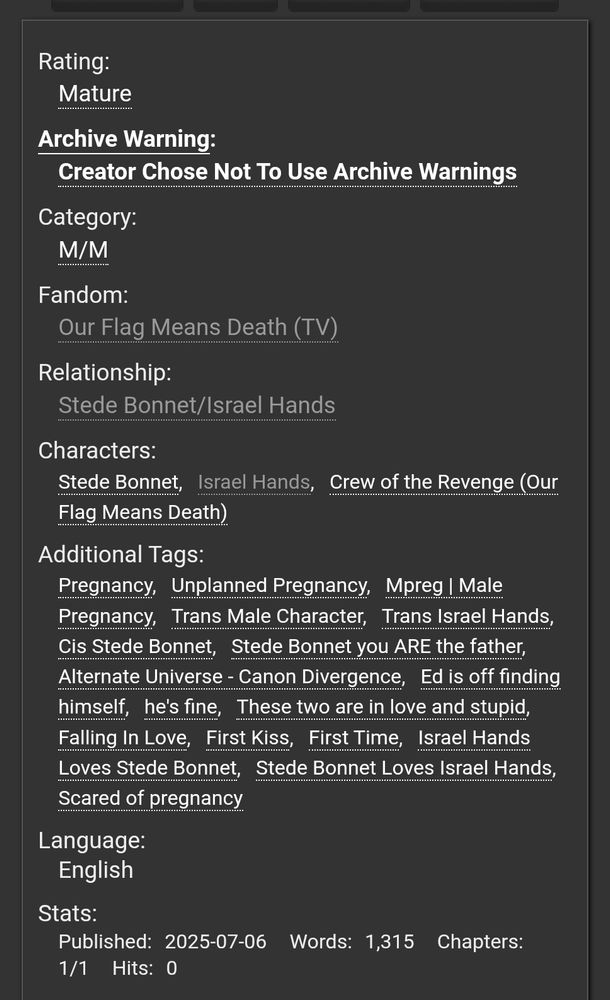 Rating:
Mature
Archive Warning:
Creator Chose Not To Use Archive Warnings
Category:
M/M
Fandom:
Our Flag Means Death (TV)
Relationship:
Stede Bonnet/Israel Hands
Characters:
Stede BonnetIsrael HandsCrew of the Revenge (Our Flag Means Death)
Additional Tags:
PregnancyUnplanned PregnancyMpreg | Male PregnancyTrans Male CharacterTrans Israel HandsCis Stede BonnetStede Bonnet you ARE the fatherAlternate Universe - Canon DivergenceEd is off finding himselfhe's fineThese two are in love and stupidFalling In LoveFirst KissFirst TimeIsrael Hands Loves Stede BonnetStede Bonnet Loves Israel HandsScared of pregnancy
Language:
English
