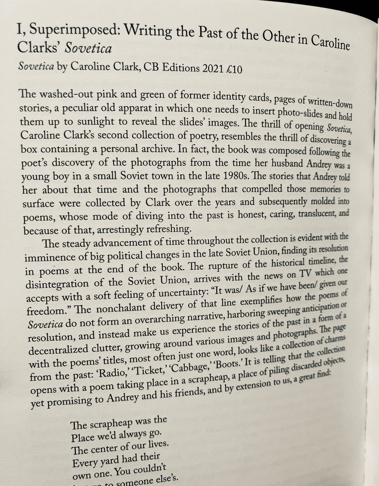 I, Superimposed: Writing the Past of the Other in Caroline Clarks' Sovetica
Sovetica by Caroline Clark, CB Editions 2021 €10
The washed-out pink and green of former identity cards, pages of written-down stories, a peculiar old apparat in which one needs to insert photo-slides and hold them up to sunlight to reveal the slides' images. The thrill of opening Sovetica, Caroline Clark's second collection of poetry, resembles the thrill of discovering a box containing a personal archive. In fact, the book was composed following the poet's discovery of the photographs from the time her husband Andrey was a young boy in a small Soviet town in the late 1980s. The stories that Andrey told her about that time and the photographs that compelled those memories to surface were collected by Clark over the years and subsequently molded into poems, whose mode of diving into the past is honest, caring, translucent, and because of that, arrestingly refreshing.
The steady advancement of time throughout the collection is evident with the imminence of big political changes in the late Soviet Union, finding its resolution in poems at the end of the book. The rupture of the historical timeline, the disintegration of the Soviet Union, arrives with the news on TV which one accepts with a soft feeling of uncertainty: "It was/ As if we have been/ given our freedom." The nonchalant delivery of that line exemplifies how the poems of Sovetica do not form an overarching narrative, harboring sweeping anticipation or resolution, and instead make us experience the stories of the past in a form of a decentralized clutter, growing around various images and photographs. The page with the poems' titles, most often just one word, looks like a collection of charms from the past: 'Radio, "Ticket, "Cabbage, "Boots." It is telling that the collection opens with a poem taking place in a scrapheap, a place of piling discarded objects, yet promising to Andrey and his friends, and by extension to us, a great find…