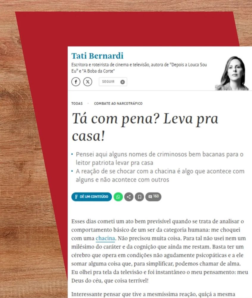 trecho da coluna da tati bernardi na folha: Tá com pena? Leva pra casa!
• Pensei aqui alguns nomes de criminosos bem bacanas para o leitor patriota levar pra casa
• A reação de se chocar com a chacina é algo que acontece com alguns e não acontece com outros

Esses dias cometi um ato bem previsível quando se trata de analisar o comportamento básico de um ser da categoria humana: me choquei com uma chacina. Não precisou muita coisa. Para tal não usei nem um milésimo do caráter e da cognição que ainda me restam. Basta ter um cérebro que opera em condições não agudamente psicopáticas e a ele somar alguma coisa que, para simplificar, podemos chamar de alma.
Eu olhei pra tela da televisão e foi instantâneo o meu pensamento: meu