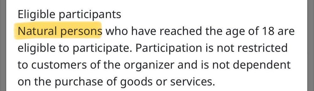 Screenshot from a terms and conditions page. Text: ”Eligible participants. Natural persons who have reached the age of 18 are eligible to participate. Participation is not restricted to customers of the organizer and is not dependent on the purchase of goods or services.”  The text “natural persons” is highlighted