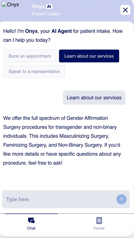 Hello! I'm Onyx, your AI Agent for patient intake. How can I help you today?

You said:
Learn about our services

Onyx said:
We offer the full spectrum of Gender Affirmation Surgery procedures for transgender and non-binary individuals. This includes Masculinizing Surgery, Feminizing Surgery, and Non-Binary Surgery. If you'd like more details or have specific questions about any procedure, feel free to ask!
