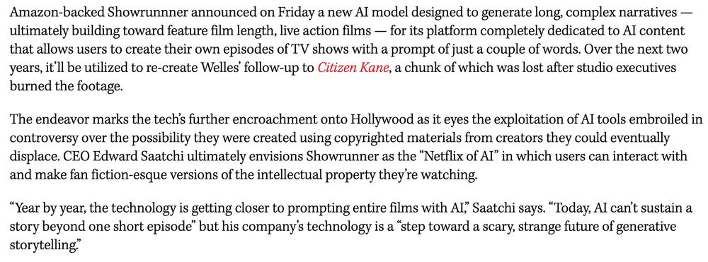  Amazon-backed Showrunnner announced on Friday a new AI model designed to generate long, complex narratives — ultimately building toward feature film length, live action films — for its platform completely dedicated to AI content that allows users to create their own episodes of TV shows with a prompt of just a couple of words. Over the next two years, it’ll be utilized to re-create Welles’ follow-up to Citizen Kane, a chunk of which was lost after studio executives burned the footage.