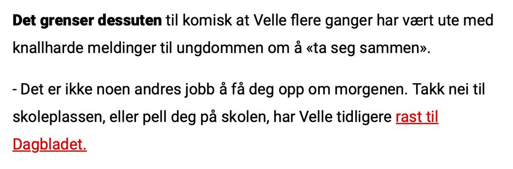 Screenshot fra Dagbladet:
"Det grenser dessuten til komisk at Velle flere ganger har vært ute med knallharde meldinger til ungdommen om å «ta seg sammen». 

 -Det er ikke noen andres jobb å få deg opp om morgenen. Takk nei til skoleplassen, eller pell deg på skolen, har Velle tidligere rast til Dagbladet."