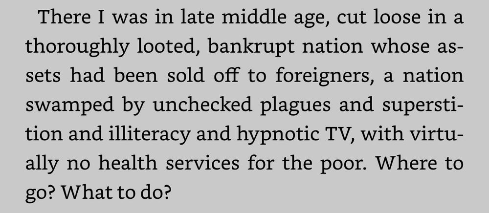 Screen shot of text from the list Vonnegut novel Hocus Pocus

“There I was in late middle age, cut loose in a thoroughly looted, bankrupt nation whose assets had been sold off to foreigners, a nation swamped by unchecked plagues and superstition and illiteracy and hypnotic TV, with virtually no health services for the poor. Where to go? What to do?”
