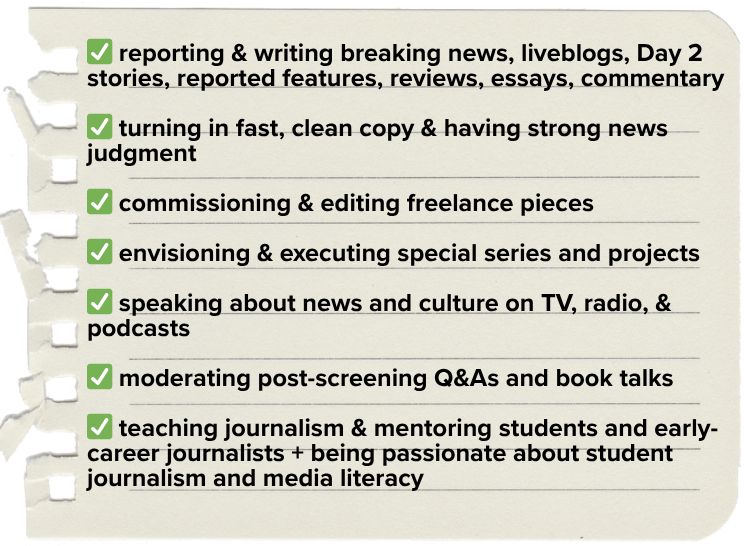 - reporting & writing breaking news, liveblogs, Day 2 stories, reported features, reviews, essays, commentary
- turning in fast, clean copy & having strong news judgment
- commissioning & editing freelance pieces
- envisioning & executing newsroom-wide series and projects
- speaking about news and culture on TV, radio, & podcasts
- moderating post-screening Q&As and talkbacks
- teaching journalism and mentoring students and early-career journalists + being passionate about student journalism and media literacy