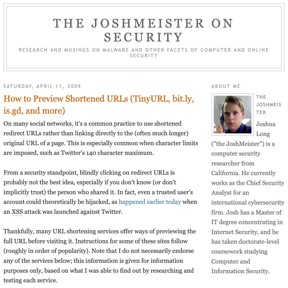 Following is an excerpt from Josh Long’s first cybersecurity article.

“On many social networks, it's a common practice to use shortened redirect URLs rather than linking directly to the (often much longer) original URL of a page. This is especially common when character limits are imposed, such as Twitter's 140 character maximum.

“From a security standpoint, blindly clicking on redirect URLs is probably not the best idea, especially if you don't know (or don't implicitly trust) the person who shared it. In fact, even a trusted user's account could theoretically be hijacked, as happened earlier today when an XSS attack was launched against Twitter.

“Thankfully, many URL shortening services offer ways of previewing the full URL before visiting it. Instructions for some of these sites follow (roughly in order of popularity). … this information is given for information purposes only, based on what I was able to find out by researching and testing each service.”