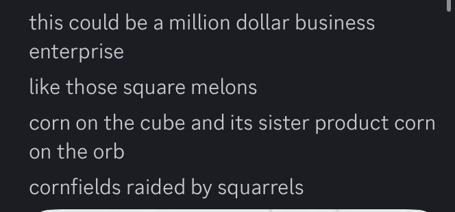 "this could be a million dollar business enterprise
like those square melons
corn on the cube and its sister product corn on the orb
cornfields raided by squarrels"
